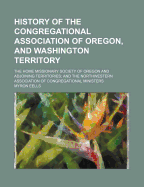 History of the Congregational Association of Oregon, and Washington Territory; The Home Missionary Society of Oregon and Adjoining Territories and the Northwestern Association of Congregational Ministers