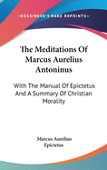 The Meditations of Marcus Aurelius Antoninus: With the Manual of Epictetus and a Summary of Christian Morality