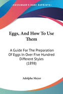 Eggs, and How to Use Them: A Guide for the Preparation of Eggs in Over Five Hundred Different Styles, With Some Reference to Their Importance in the Past and Present Times [ 1898 ] Adolphe Meyer