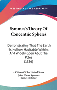 Symmes's Theory of Concentric Spheres: Demonstrating That the Earth Is Hollow, Habitable Within, and Widely Open Abut the Poles (1826)
