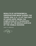 Results of Astronomical Observations Made During the Years 1834, 5, 6, 7, 8, at the Cape of Good Hope; Being the Completion of a Telescopic Survey of the Whole Surface of the Visible Heavens