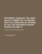 Testimony Taken by the Joint Select Committee to Inquire Into the Condition of Affairs in the Late Insurrectionary States Volume 10