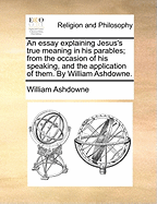 An Essay Explaining Jesus's True Meaning in His Parables; From the Occasion of His Speaking, and the Application of Them. by William Ashdowne.