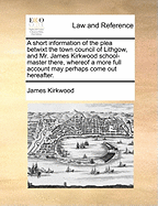 A Short Information of the Plea Betwixt the Town Council of Lithgow, and Mr. James Kirkwood School-Master There, Whereof a More Full Account May Perhaps Come Out Hereafter.