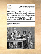 The History of the Twenty Seven Gods of Linlithgow; Being an Exact and True Account of a Famous Plea Betwixt the Town-Council of the Said Burgh, and Mr. Kirkwood ...