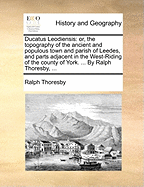 Ducatus Leodiensis: Or, the Topography of the Ancient and Populous Town and Parish of Leedes, and Parts Adjacent in the West-Riding of the County of York. ... by Ralph Thoresby, ...