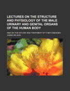 Lectures on the Structure and Physiology of the Male Urinary and Genital Organs of the Human Body; And on the Nature and Treatment of Their Diseases