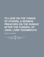 To Look On the Things of Others, a Sermon Preached On the Sunday After the Funeral of John, Lord Teignmouth Robert Anderson