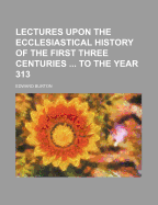 Lectures Upon the Ecclesiastical History of the First Three Centuries to the Year 313