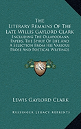 The Literary Remains of the Late Willis Gaylord Clark: Including the Ollapodiana Papers, the Spirit of Life and a Selection from His Various Prose and Poetical Writings