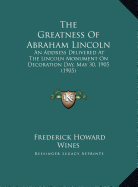 The Greatness of Abraham Lincoln the Greatness of Abraham Lincoln: An Address Delivered at the Lincoln Monument on Decoration Dan Address Delivered at the Lincoln Monument on Decoration Day, May 30, 1905 (1905) Ay, May 30, 1905 (1905)