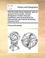The Life of MR Henry Dodwell; With an Account of His Works, and an Abridgment of Them That Are Published, and of Several of His Manuscripts. by Francis Brokesby, ... Volume 1 of 2