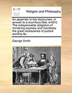 An Appendix to Two Discourses, in Answer to a Scurrilous Libel, Entitl'd, the Indispensable Obligation of Ministring Expresly and Manifestly the Great Necessaries of Publick Worship &C.