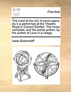 The Maid of the Mill. a Comic Opera. as It Is Performed at the Theatre Royal in Covent Garden. by the Author of Love in a Village. a New Edition.