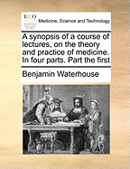A Synopsis of a Course of Lectures, on the Theory and Practice of Medicine. in Four Parts. Part the First