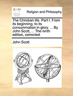 The Christian Life. Part I. from Its Beginning, to Its Consummation in Glory. ... by John Scott, ... the Ninth Edition, Corrected.