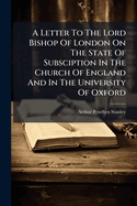 A Letter to the Lord Bishop of London on the State of Subsciption in the Church of England and in the University of Oxford