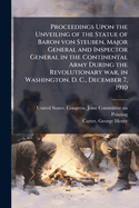 Proceedings Upon the Unveiling of the Statue of Baron Von Steuben, Major General and Inspector General in the Continental Army During the Revolutionary War, in Washington, D. C., December 7, 1910