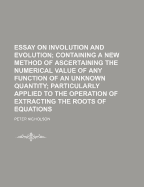 Essay on Involution and Evolution; Containing a New Method of Ascertaining the Numerical Value of Any Function of an Unknown Quantity Particularly Applied to the Operation of Extracting the Roots of Equations