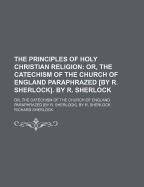 The Principles of Holy Christian Religion; Or, the Catechism of the Church of England Paraphrazed [By R. Sherlock]. by R. Sherlock. Or, the Catechism of the Church of England Paraphrazed [By R. Sherlock]. by R. Sherlock