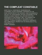The Compleat Constable; Directing All Constables, Headboroughs, Tithingmen, Church-Wardens, Overseers of the Poor, Surveyors of the Highways, and Scavengers in the Duty of Their Several Offices, According to the Power Allowed Them by the Laws and Statutes
