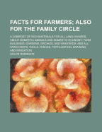 Facts for Farmers; Also for the Family Circle. a Compost of Rich Materials for All Land-Owners, about Domestic Animals and Domestic Economy Farm Buildings Gardens, Orchids, and Vineyards and All Farm Crops, Tools, Fences, Fertilization, Draining, and Irr