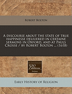 A Discourse about the State of True Happinesse Deliuered in Certaine Sermons in Oxford, and at Pauls Crosse / By Robert Bolton ... (1618)