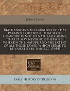 Biathanatos a Declaration of That Paradoxe or Thesis, That Selfe-Homicide Is Not So Naturally Sinne, That It May Never Be Otherwise: Wherein the Nature and the Extent of All Those Lawes, Which Seeme to Be Violated by This ACT (1644)