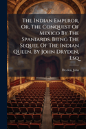 The Indian Emperor, Or, the Conquest of Mexico by the Spaniards. Being the Sequel of the Indian Queen. by John Dryden, Esq