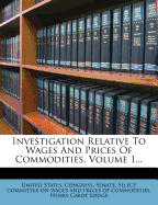 Investigation Relative to Wages and Prices of Commodities, Volume 1...