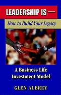 Leadership Is-: How to Build Your Legacy, a Business Life Investment Model