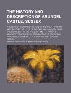 The History and Description of Arundel Castle, Sussex; The Seat of His Grace the Duke of Norfolk with an Abstract of the Lives of the Earls of Arundel from the Conquest to the Present Time to Which Is Annexed Topographical Delineations of the Roman Paveme