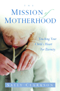 The Mission of Motherhood: Touching Your Child's Heart of Eternity