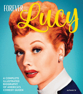 forever lucy a complete illustrated biography of americas comedy queen