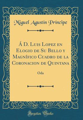  D. Luis Lopez En Elogio de Su Bello Y Magnfico Cuadro de la Coronacion de Quintana: Oda (Classic Reprint) - Principe, Miguel Agustin