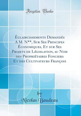 claircissements Demands A M. N**, Sur Ses Principes conomiques, Et sur Ses Projets de Lgislation, au Nom des Propritaires Fonciers Et des Cultivateurs Franois (Classic Reprint) - Baudeau, Nicolas