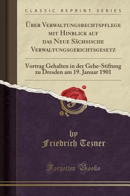 ber Verwaltungsrechtspflege Mit Hinblick Auf Das Neue Schsische Verwaltungsgerichtsgesetz: Vortrag Gehalten in Der Gehe-Stiftung Zu Dresden Am 19. Januar 1901 (Classic Reprint) - Tezner, Friedrich