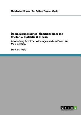 berzeugungskunst - berblick ber die Rhetorik, Dialektik & Kinesik: Anwendungsbereiche, Wirkungen und ein Exkurs zur Manipulation - Krause, Christopher, and Reiter, Jan, and Wurth, Thomas