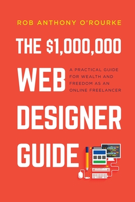 $1,000,000 Web Designer Guide: A Practical Guide for Wealth and Freedom as an Online Freelancer - O'Rourke, Rob Anthony