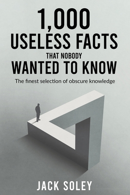 1,000 Useless Facts That Nobody Wanted To Know: The finest selection of obscure knowledge - Soley, Jack
