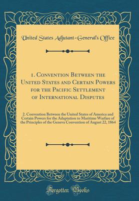 1. Convention Between the United States and Certain Powers for the Pacific Settlement of International Disputes: 2. Convention Between the United States of America and Certain Powers for the Adaptation to Maritime Warfare of the Principles of the Geneva C - Office, United States Adjutant-General'