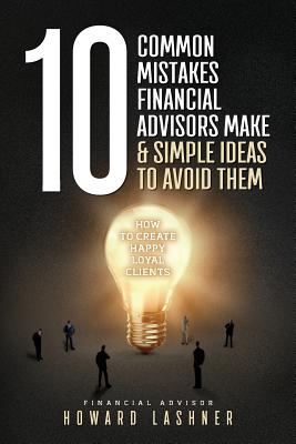 10 Common Mistakes Financial Advisors Make & Simple Ideas to Avoid Them: How to Create Happy Loyal Clients - Lashner, Howard