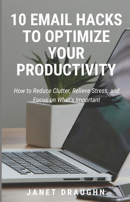 10 Email Hacks to Optimize Your Productivity: How to Reduce Clutter, Relieve Stress, and Focus on What's Important - Draughn, Janet