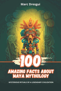 100 Amazing Facts about Maya Mythology: Mysterious Rituals of a Legendary Civilization