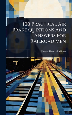 100 Practical Air Brake Questions And Answers For Railroad Men - [Shade, Howard Milton] 1860- [From O (Creator)