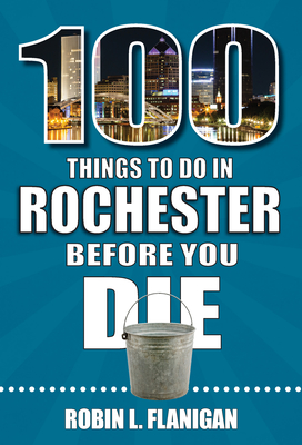 100 Things to Do in Rochester Before You Die - Flanigan, Robin L