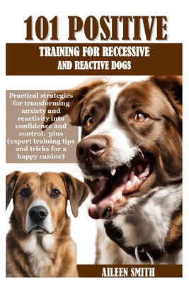 101 Positive Training for Reccessive and Reactive Dogs: Practical strategies for transforming anxiety and reactivity into confidence and control. plus (expert training tips and tricks for a happy ca - Smith, Aileen