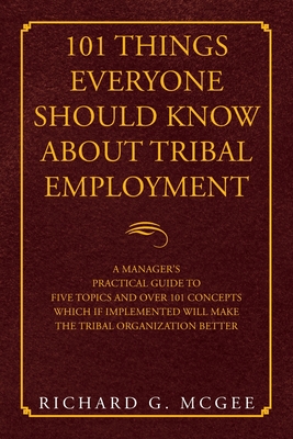101 Things Everyone Should Know About Tribal Employment: A Manager's Practical Guide to Five Topics and over 101 Concepts Which If Implemented Will Make the Tribal Organization Better - McGee, Richard G