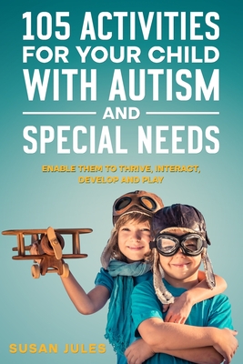 105 Activities for Your Child With Autism and Special Needs: Enable them to Thrive, Interact, Develop and Play - Jules, Susan