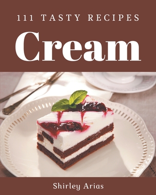 111 Tasty Cream Recipes: A Must-have Cream Cookbook for Everyone - Arias, Shirley